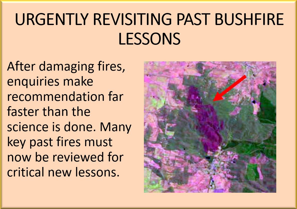 URGENTLY REVISITING PAST BUSHFIRE LESSONS. After damaging fires, enquiries make recommendation far faster than the science is done. Many key past fires must now be reviewed for critical new lessons.